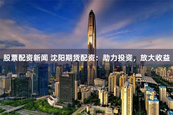股票配資新聞 沈陽(yáng)期貨配資：助力投資，放大收益