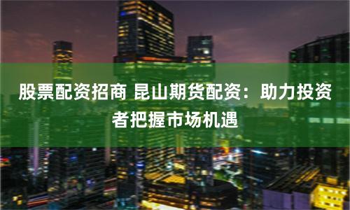 股票配資招商 昆山期貨配資：助力投資者把握市場機遇