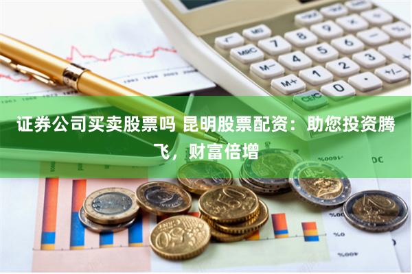證券公司買賣股票嗎 昆明股票配資：助您投資騰飛，財富倍增
