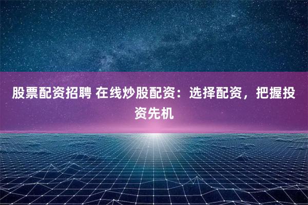 股票配資招聘 在線炒股配資：選擇配資，把握投資先機